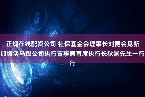 正规在线配资公司 社保基金会理事长刘昆会见新加坡淡马锡公司执行董事兼首席执行长狄澜先生一行