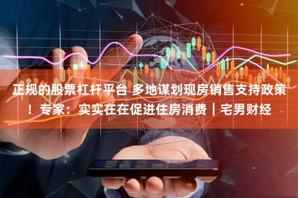正规的股票杠杆平台 多地谋划现房销售支持政策！专家：实实在在促进住房消费｜宅男财经
