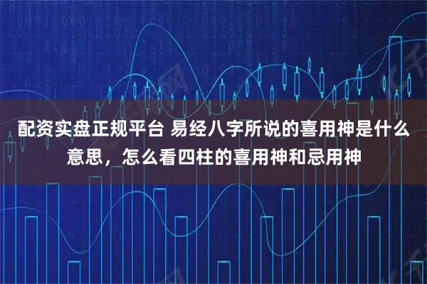 配资实盘正规平台 易经八字所说的喜用神是什么意思，怎么看四柱的喜用神和忌用神