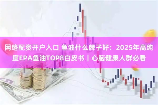 网络配资开户入口 鱼油什么牌子好：2025年高纯度EPA鱼油TOP8白皮书｜心脑健康人群必看