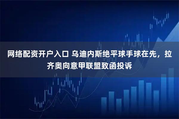 网络配资开户入口 乌迪内斯绝平球手球在先，拉齐奥向意甲联盟致函投诉