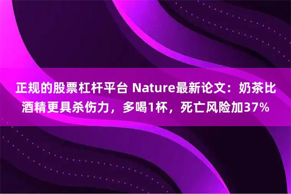 正规的股票杠杆平台 Nature最新论文：奶茶比酒精更具杀伤力，多喝1杯，死亡风险加37%