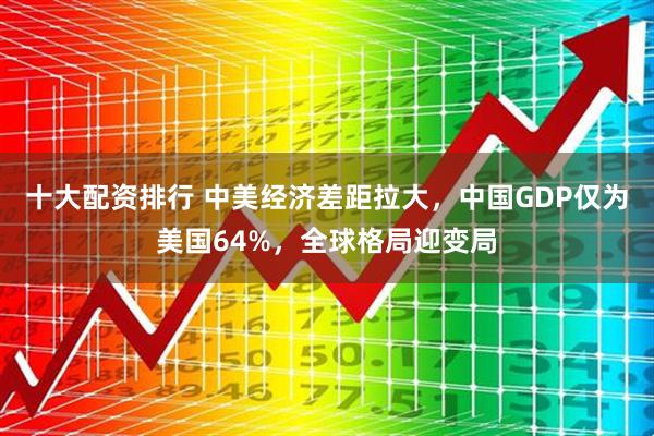 十大配资排行 中美经济差距拉大，中国GDP仅为美国64%，全球格局迎变局