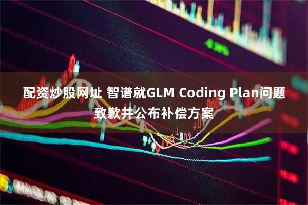 配资炒股网址 智谱就GLM Coding Plan问题致歉并公布补偿方案