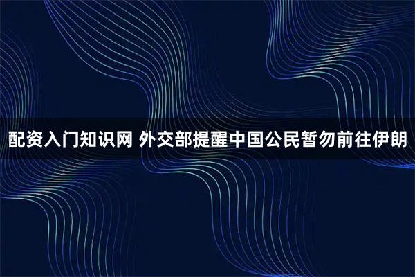 配资入门知识网 外交部提醒中国公民暂勿前往伊朗