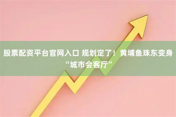 股票配资平台官网入口 规划定了！黄埔鱼珠东变身“城市会客厅”