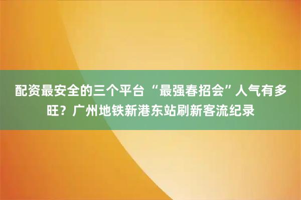 配资最安全的三个平台 “最强春招会”人气有多旺？广州地铁新港东站刷新客流纪录
