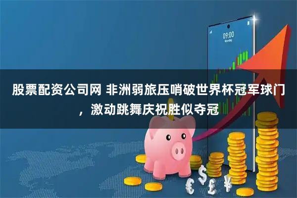 股票配资公司网 非洲弱旅压哨破世界杯冠军球门，激动跳舞庆祝胜似夺冠