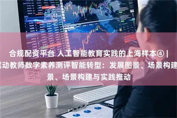合规配资平台 人工智能教育实践的上海样本④ | 人工智能驱动教师数字素养测评智能转型：发展图景、场景构建与实践推动